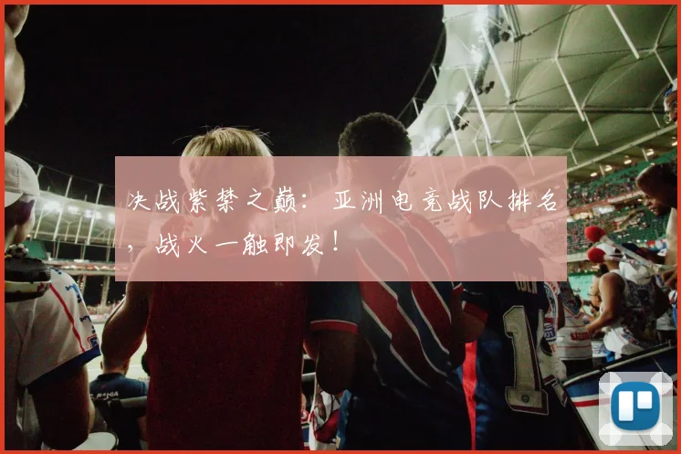 决战紫禁之巅：亚洲电竞战队排名，战火一触即发！