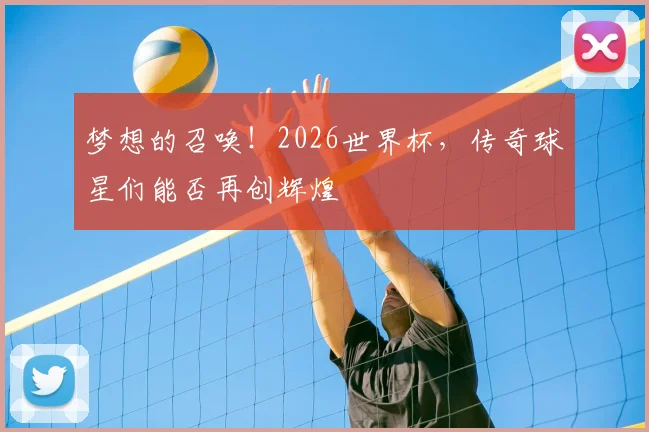梦想的召唤！2026世界杯，传奇球星们能否再创辉煌
