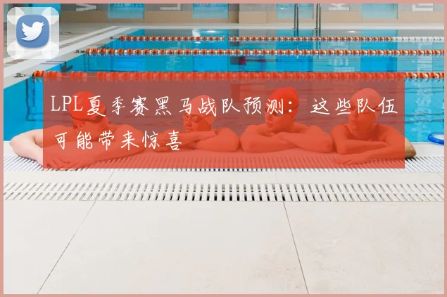 LPL夏季赛黑马战队预测:这些队伍可能带来惊喜