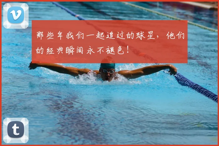 那些年我们一起追过的球星,他们的经典瞬间永不褪色!