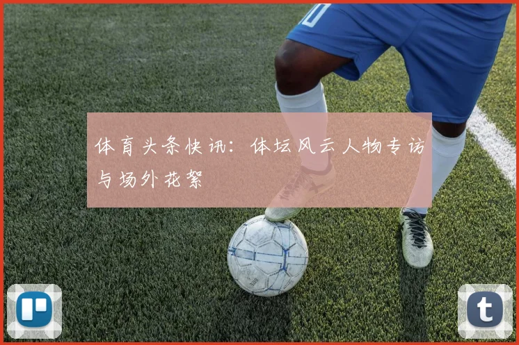 体育头条快讯:体坛风云人物专访与场外花絮