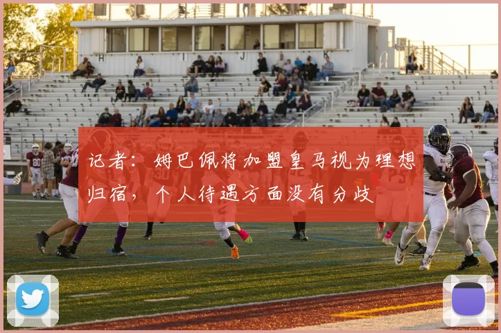 记者:姆巴佩将加盟皇马视为理想归宿,个人待遇方面没有分歧