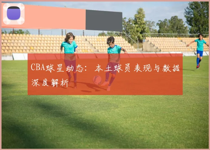 CBA球星动态:本土球员表现与数据深度解析