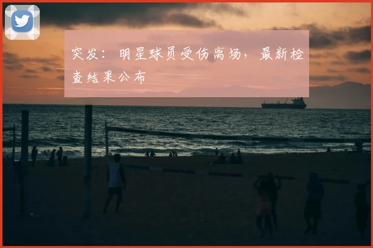 突发:明星球员受伤离场,最新检查结果公布