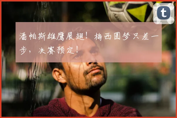 潘帕斯雄鹰展翅!梅西圆梦只差一步,决赛预定!