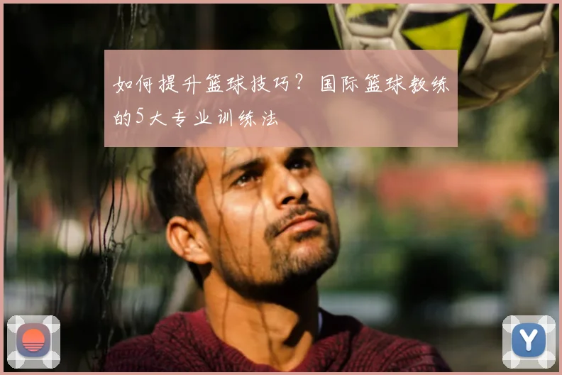 如何提升篮球技巧?国际篮球教练的5大专业训练法