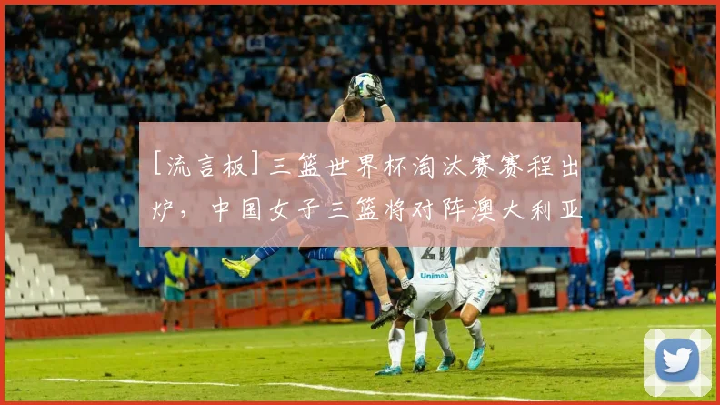 [流言板]三篮世界杯淘汰赛赛程出炉，中国女子三篮将对阵澳大利亚