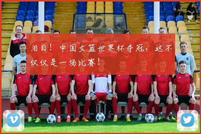 泪目!中国女篮世界杯夺冠,这不仅仅是一场比赛!