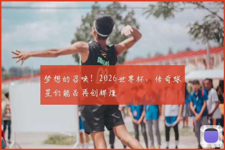 梦想的召唤!2026世界杯,传奇球星们能否再创辉煌