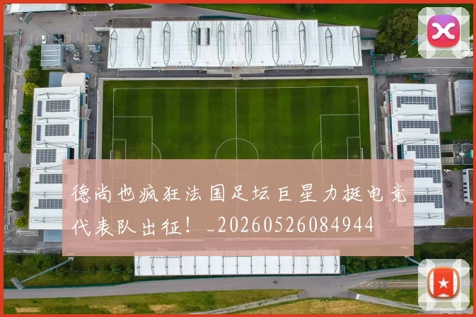 德尚也疯狂法国足坛巨星力挺电竞代表队出征!_20260526084944