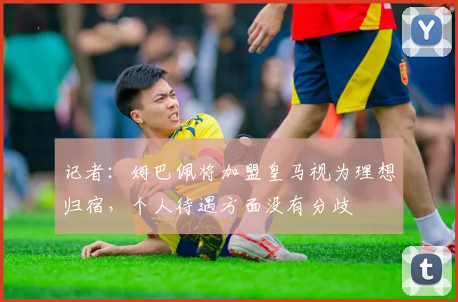 记者：姆巴佩将加盟皇马视为理想归宿，个人待遇方面没有分歧