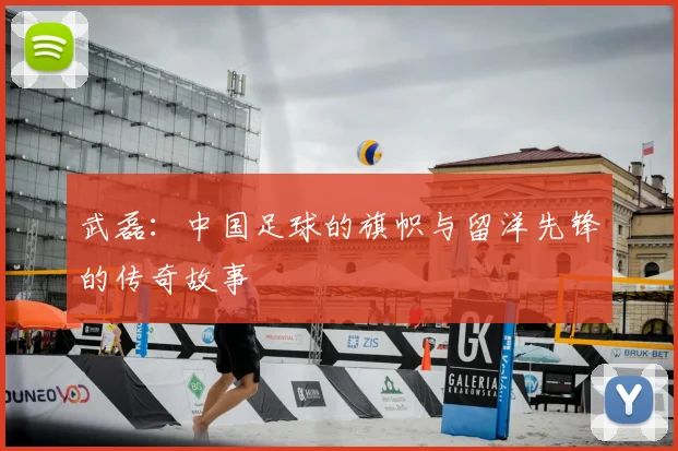 武磊:中国足球的旗帜与留洋先锋的传奇故事