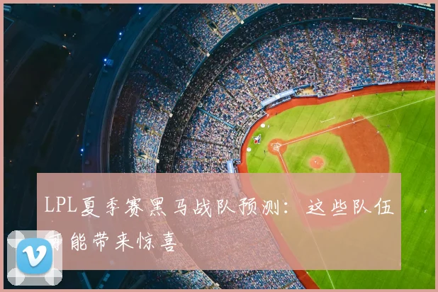 LPL夏季赛黑马战队预测:这些队伍可能带来惊喜