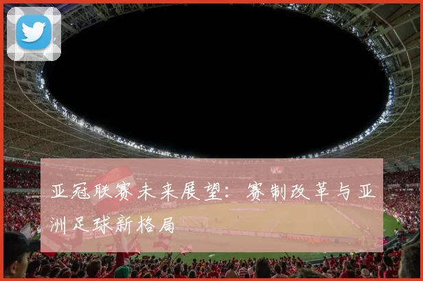 亚冠联赛未来展望：赛制改革与亚洲足球新格局