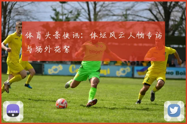 体育头条快讯:体坛风云人物专访与场外花絮