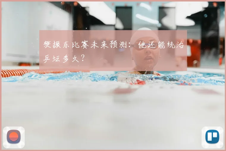 樊振东比赛未来预测：他还能统治乒坛多久？